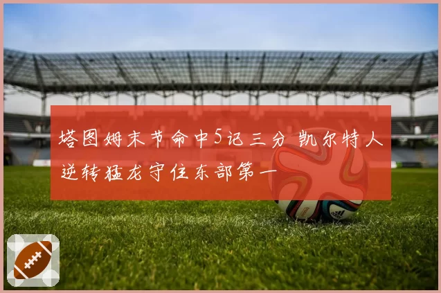 塔图姆末节命中5记三分 凯尔特人逆转猛龙守住东部第一