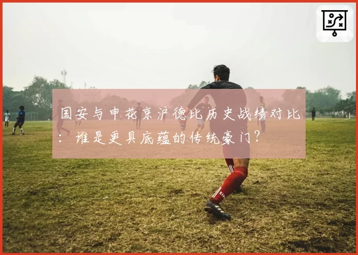 国安与申花京沪德比历史战绩对比：谁是更具底蕴的传统豪门？