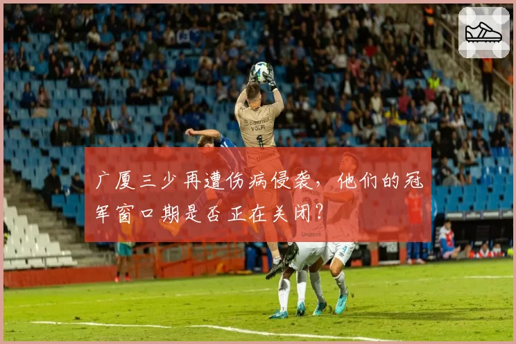 广厦三少再遭伤病侵袭，他们的冠军窗口期是否正在关闭？