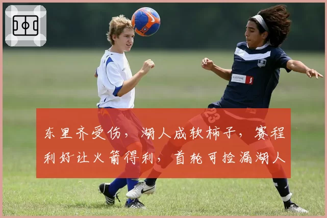 东里齐受伤,湖人成软柿子,赛程利好让火箭得利,首轮可捡漏湖人