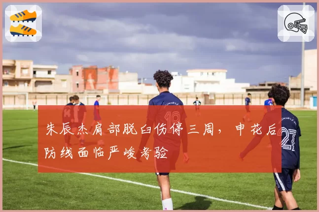 朱辰杰肩部脱臼伤停三周，申花后防线面临严峻考验