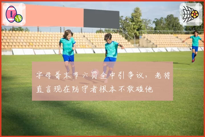字母哥末节六罚全中引争议,老将直言现在防守者根本不敢碰他