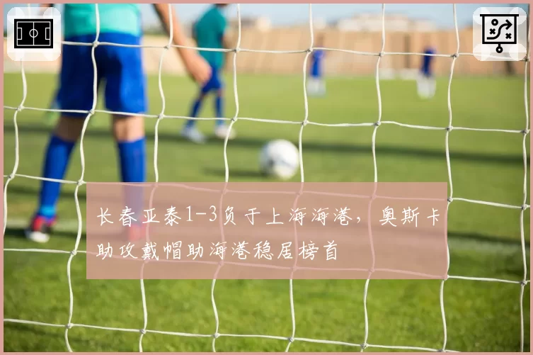 长春亚泰1-3负于上海海港，奥斯卡助攻戴帽助海港稳居榜首