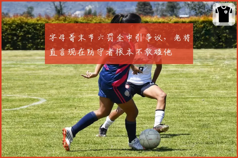 字母哥末节六罚全中引争议,老将直言现在防守者根本不敢碰他