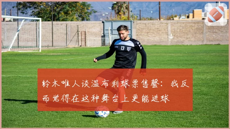 铃木唯人谈温布利球票售罄:我反而觉得在这种舞台上更能进球