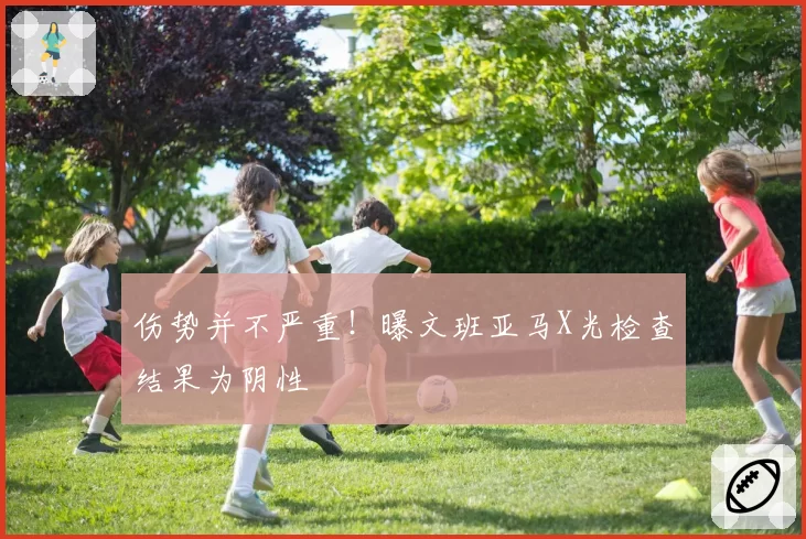 伤势并不严重！曝文班亚马X光检查结果为阴性