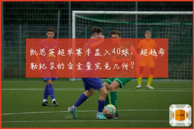 凯恩英超单赛季轰入40球,超越希勒纪录的含金量究竟几何?