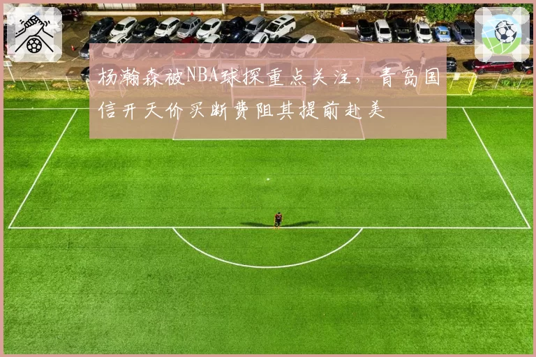 杨瀚森被NBA球探重点关注，青岛国信开天价买断费阻其提前赴美