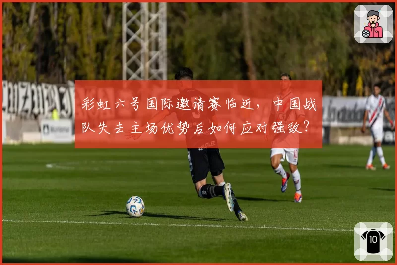 彩虹六号国际邀请赛临近,中国战队失去主场优势后如何应对强敌?