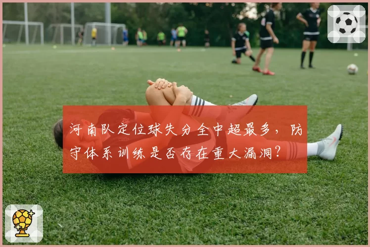 河南队定位球失分全中超最多，防守体系训练是否存在重大漏洞？