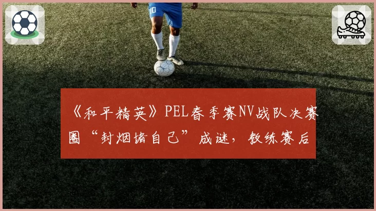 《和平精英》PEL春季赛NV战队决赛圈“封烟堵自己”成谜，教练赛后称“这是战术失误”
