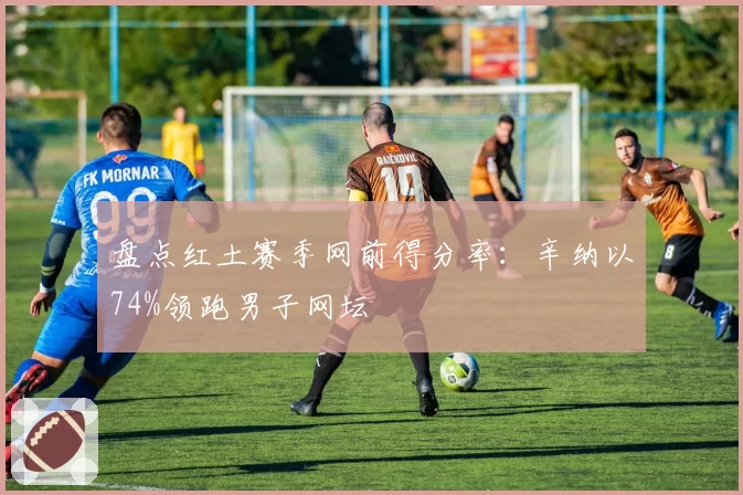 盘点红土赛季网前得分率：辛纳以74%领跑男子网坛