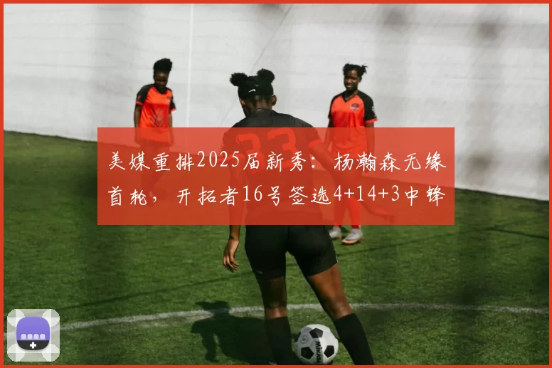 美媒重排2025届新秀：杨瀚森无缘首轮，开拓者16号签选4+14+3中锋