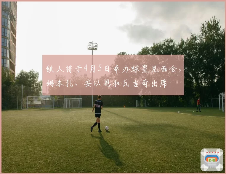 铁人将于4月5日举办球星见面会，姆本扎、安以恩和瓦吉奇出席