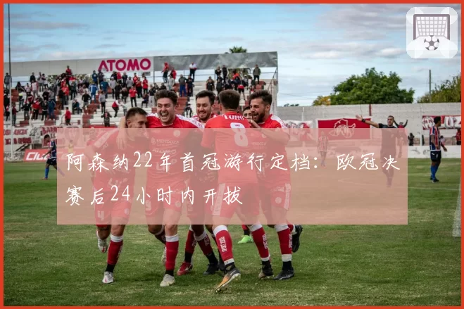 阿森纳22年首冠游行定档：欧冠决赛后24小时内开拔