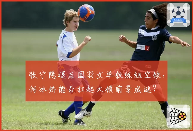张宁隐退后国羽女单教练组空缺,何冰娇能否扛起大旗前景成谜?