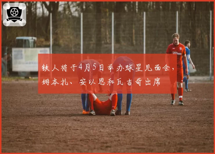 铁人将于4月5日举办球星见面会，姆本扎、安以恩和瓦吉奇出席