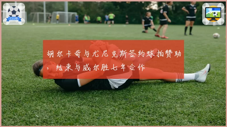 胡尔卡奇与尤尼克斯签约球拍赞助，结束与威尔胜七年合作