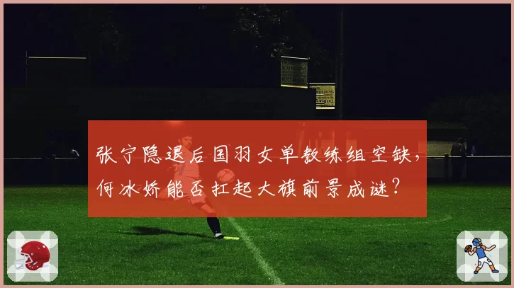 张宁隐退后国羽女单教练组空缺,何冰娇能否扛起大旗前景成谜?