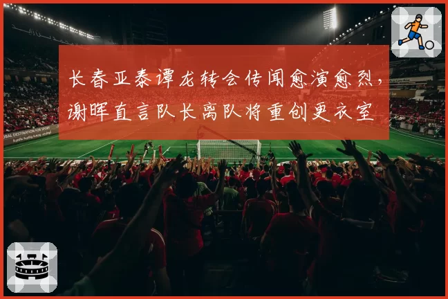 长春亚泰谭龙转会传闻愈演愈烈，谢晖直言队长离队将重创更衣室