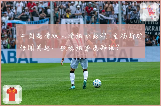 中国花滑双人滑组合彭程_金杨拆对传闻再起，教练组紧急辟谣？