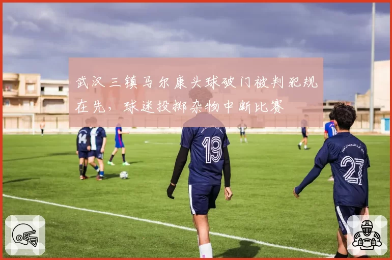 武汉三镇马尔康头球破门被判犯规在先，球迷投掷杂物中断比赛
