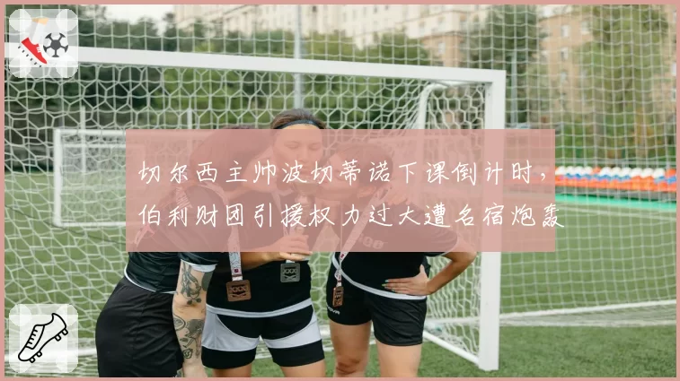 切尔西主帅波切蒂诺下课倒计时，伯利财团引援权力过大遭名宿炮轰
