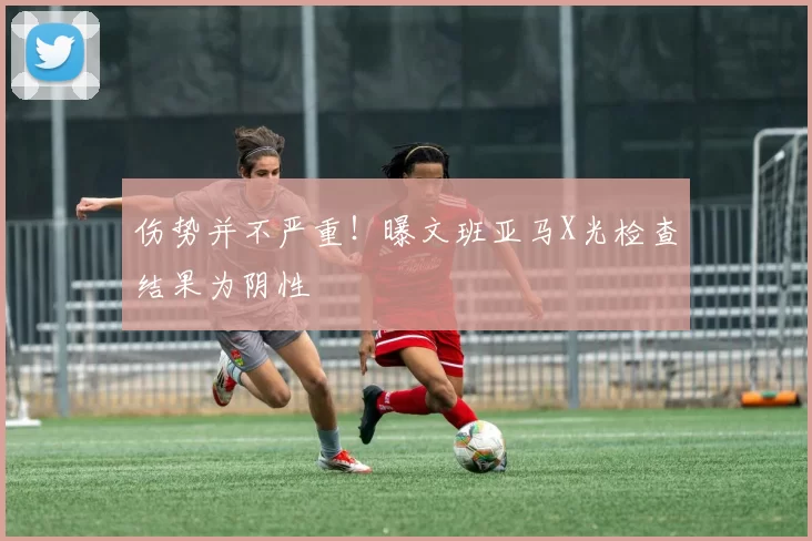 伤势并不严重！曝文班亚马X光检查结果为阴性