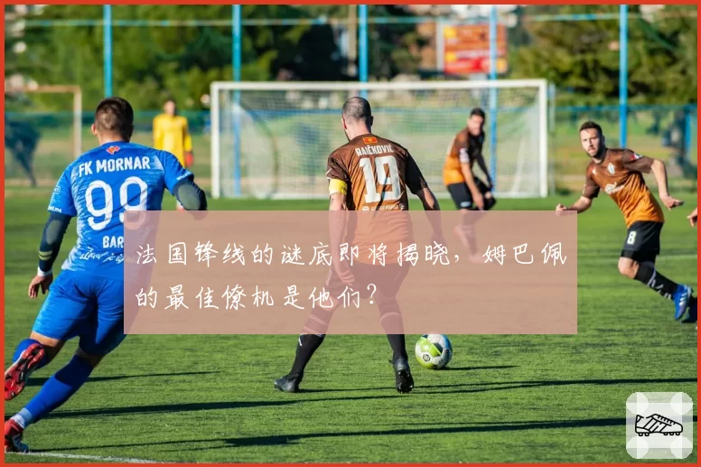 法国锋线的谜底即将揭晓，姆巴佩的最佳僚机是他们？