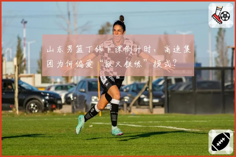 山东男篮丁伟下课倒计时，高速集团为何偏爱“救火教练”模式？