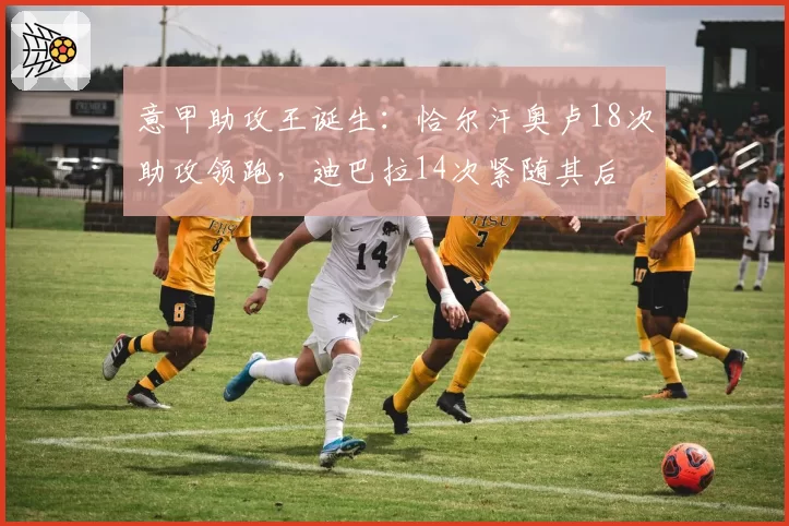 意甲助攻王诞生：恰尔汗奥卢18次助攻领跑，迪巴拉14次紧随其后