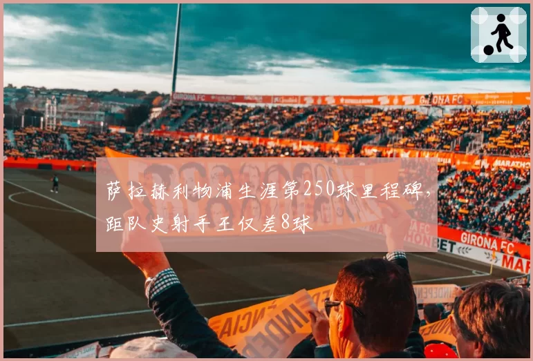萨拉赫利物浦生涯第250球里程碑，距队史射手王仅差8球
