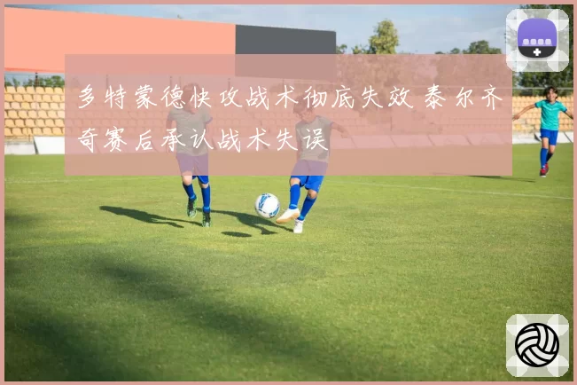 多特蒙德快攻战术彻底失效 泰尔齐奇赛后承认战术失误