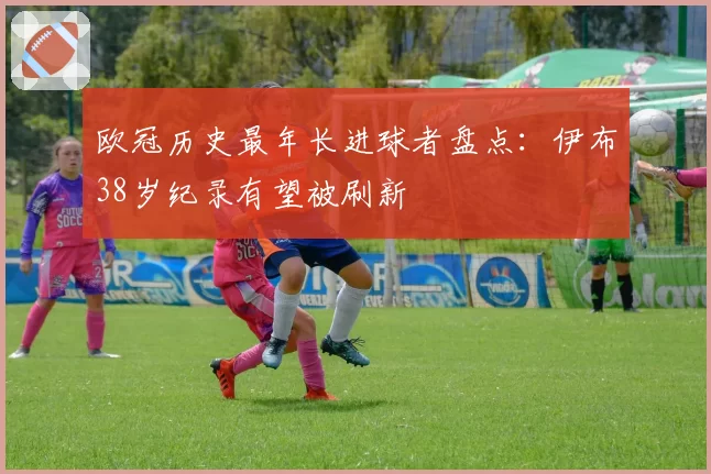 欧冠历史最年长进球者盘点：伊布38岁纪录有望被刷新