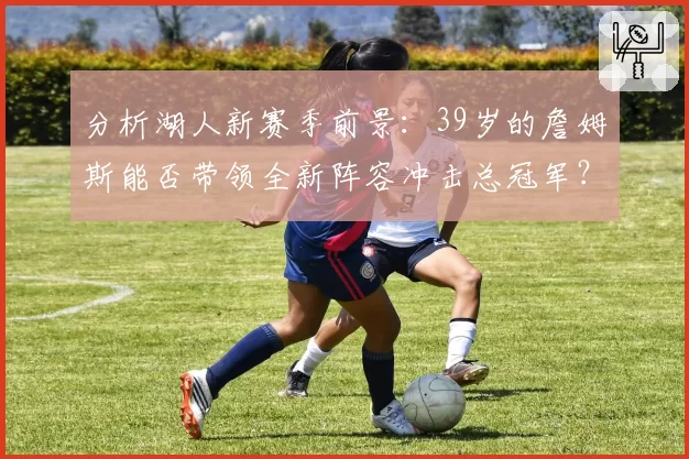 分析湖人新赛季前景：39岁的詹姆斯能否带领全新阵容冲击总冠军？