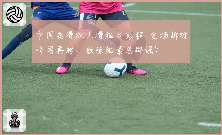 中国花滑双人滑组合彭程_金杨拆对传闻再起，教练组紧急辟谣？