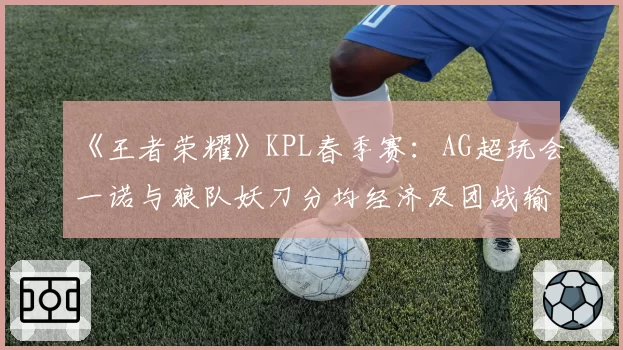 《王者荣耀》KPL春季赛:AG超玩会一诺与狼队妖刀分均经济及团战输出占比解析
