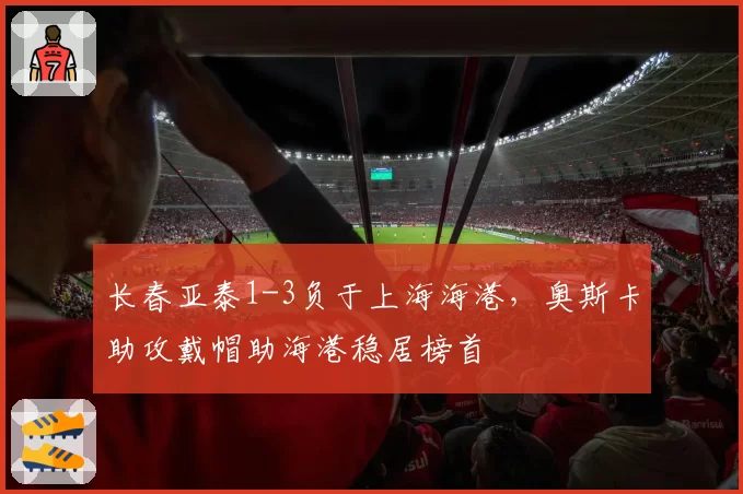 长春亚泰1-3负于上海海港，奥斯卡助攻戴帽助海港稳居榜首