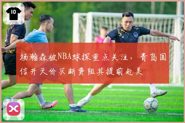 杨瀚森被NBA球探重点关注，青岛国信开天价买断费阻其提前赴美