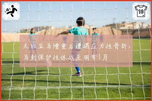 文班亚马增重后遭遇应力性骨折，马刺保护性休战至明年1月