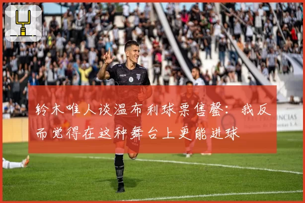 铃木唯人谈温布利球票售罄:我反而觉得在这种舞台上更能进球