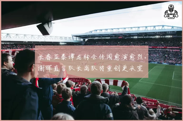 长春亚泰谭龙转会传闻愈演愈烈，谢晖直言队长离队将重创更衣室