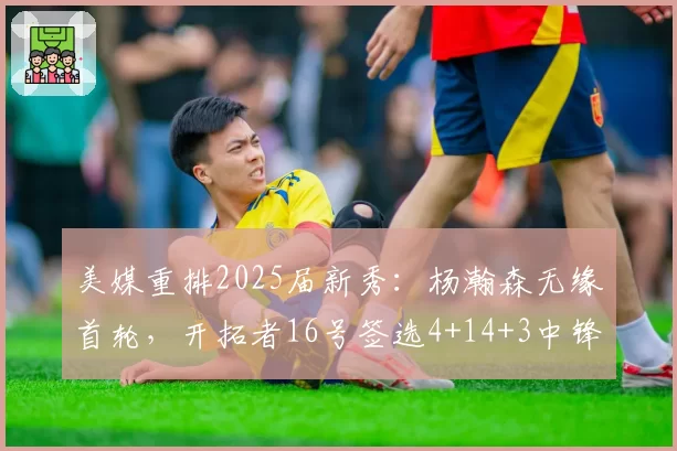 美媒重排2025届新秀：杨瀚森无缘首轮，开拓者16号签选4+14+3中锋