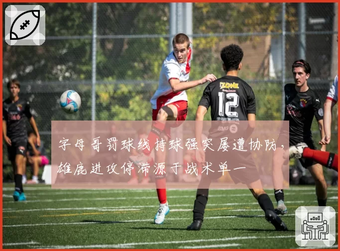 字母哥罚球线持球强突屡遭协防,雄鹿进攻停滞源于战术单一
