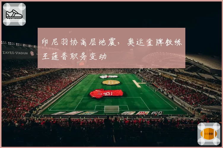 印尼羽协高层地震,奥运金牌教练王莲香职务变动