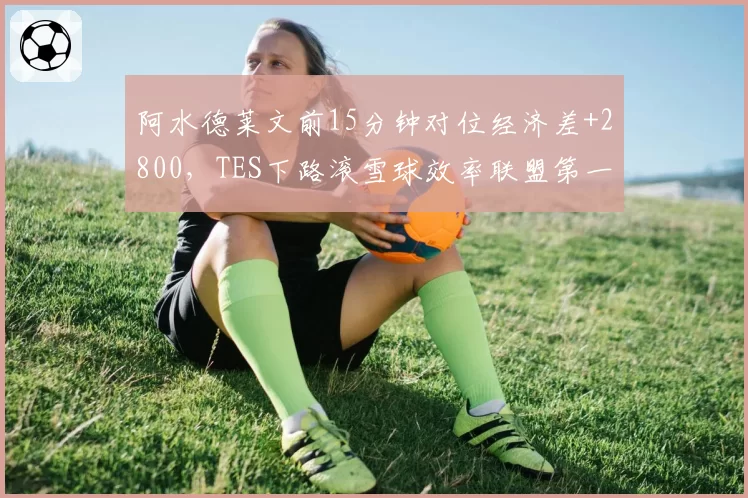 阿水德莱文前15分钟对位经济差+2800，TES下路滚雪球效率联盟第一