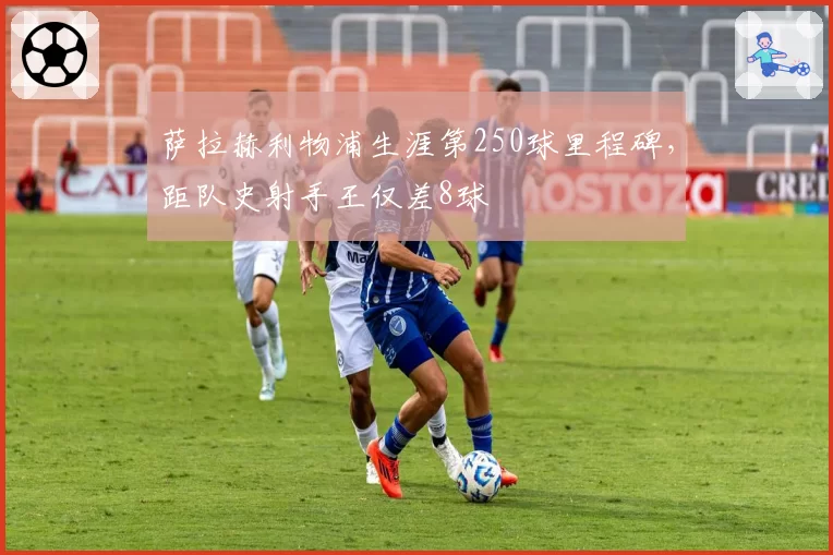 萨拉赫利物浦生涯第250球里程碑，距队史射手王仅差8球