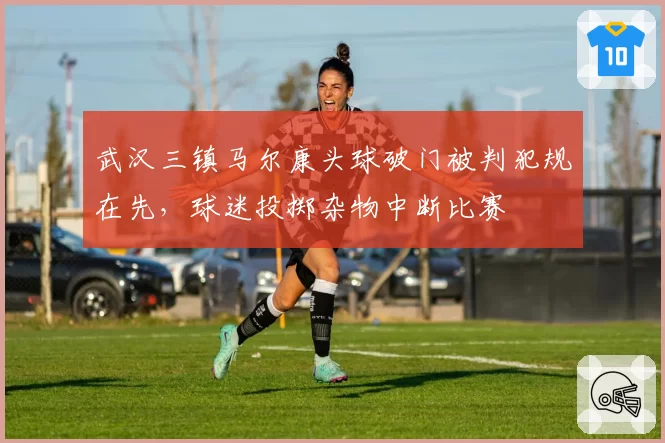 武汉三镇马尔康头球破门被判犯规在先，球迷投掷杂物中断比赛