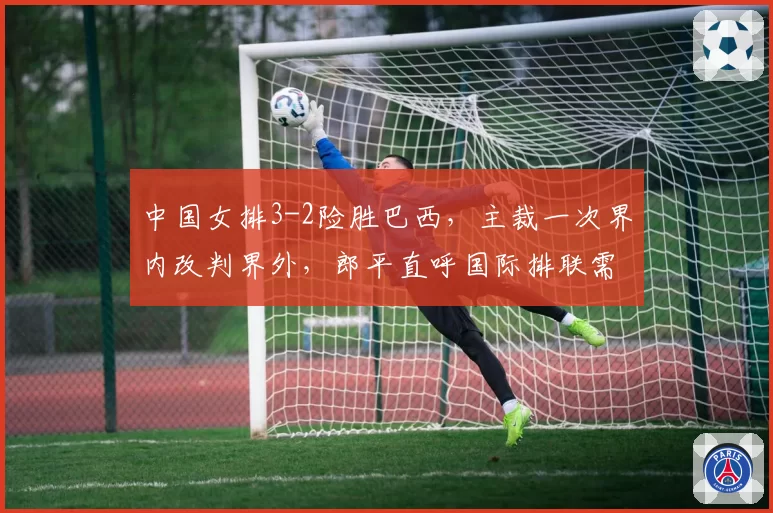中国女排3-2险胜巴西,主裁一次界内改判界外,郎平直呼国际排联需澄清规则
