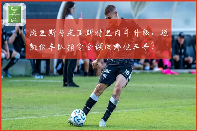 诺里斯与皮亚斯特里内斗升级，迈凯伦车队指令会倾向哪位车手？